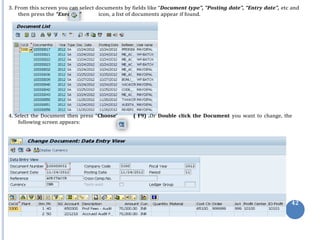 cute
3. From this screen you can select documents by fields like “Document type”, “Posting date”, “Entry date”, etc and
then press the “Exe ” icon, a list of documents appear if found.
4. Select the Document then press “Choose’ ( F9) .Or Double click the Document you want to change, the
following screen appears:
42
 