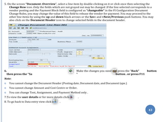 ve
on
n
43
5. On the screen “Document :Overview”, select a line item by double-clicking on it or click once then selecting the
Change Row icon .Only the fields which are not grayed out may be changed .If the line selected corresponds to a
vendor posting and the Payment Block field is configured as “changeable” in the FI Configuration Document
Change Rules, you may change the value of this field to release the vendor for payment .You may proceed to the
other line items by using the up and down black arrows or the Save and +Next/Previous push buttons .You may
also click on the Document Header icon to change selected fields in the document header.
6. Make the changes you need and press the “Back” button
then press the “Sa ” button . or press F11
Note:
 You cannot change the Document Header (Posting date, Document date, and Document type.)
 You cannot change Amount and Cost Centre or Order.
 You can change Text, Assignment, and Payment Method only .
7.To view the user details or for more details click .
8. To go back to Data entry view click o .
 