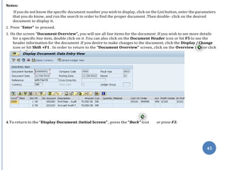 on the Back .
co
45
Notes:
If you do not know the specific document number you wish to display, click on the List button, enter the parameters
that you do know, and run the search in order to find the proper document .Then double- click on the desired
document to display it.
2. Press “Enter” to proceed.
3. On the screen “Document Overview”, you will see all line items for the document .If you wish to see more details
for a specific line item, double click on it .You can also click on the Document Header icon or hit F5 to see the
header information for the document .If you desire to make changes to the document, click the Display / Change
icon or hit Shift +F1 . In order to return to the “Document Overview” screen, click on the Overview i n or click
4.To return to the “Display Document :Initial Screen” , press the “Back” icon or press F3.
 
