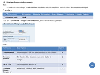 2. Then Press “Enter”, the following screen appears: (PTO),
Field name Description R/O/C
Company Code Enter Company Code you want to display its Doc Changes. R
Document
Number
The Number of the document you want to display its
changes.
R
Fiscal Year The year you are working in. R
Period of
change:
Changed by
Name of the User who Made the Change. O
46
1.8 Display changes in Document:
Use:
To view the last changes that have been made to a certain document and the fields that has been changed.
Procedure:
SAP Easy Access Accounting ⇒ Financial Accounting ⇒General Ledger ⇒ Document⇒ Display Changes
Transaction code FB04
1.On the “Document Changes :Initial Screen”, make the following entries:
nput:
 