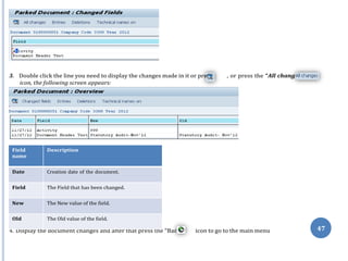 ss es”
ck”
3. Double click the line you need to display the changes made in it or pre , or press the “All chang
icon, the following screen appears:
4. Display the document changes and after that press the “Ba icon to go to the main menu 47
Field
name
Description
Date Creation date of the document.
Field The Field that has been changed.
New The New value of the field.
Old The Old value of the field.
 