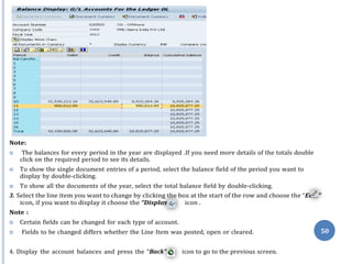 dit
y”
Note:
 The balances for every period in the year are displayed .If you need more details of the totals double
click on the required period to see its details.
 To show the single document entries of a period, select the balance field of the period you want to
display by double-clicking.
 To show all the documents of the year, select the total balance field by double-clicking.
3. Select the line item you want to change by clicking the box at the start of the row and choose the “E ”
icon, if you want to display it choose the “Displa icon .
Note :
 Certain fields can be changed for each type of account.
 Fields to be changed differs whether the Line Item was posted, open or cleared.
4. Display the account balances and press the “Back” icon to go to the previous screen.
50
 