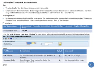 1.10 Display/Change G/L Accounts items:
Use:
 You can display the line items for one or more accounts.
 Line items are document items that were posted to a specific account .In contrast to a document item, a line item
only contains the information from the document that is relevant from the account view.
Prerequisites
 In order to display the line items for an account, the account must be managed with line item display .This means
that you have set the indicator Line item display in the master data of the account.
Procedure:
SAP Easy Access Accounting ⇒ Financial Accounting ⇒General Ledger ⇒ Account⇒ Display/Change line
items
Transaction code FBL3N
1. On the “G/L Account Line Item Display” screen, enter information in the fields as specified in the table below:
Input:
Field name Description R/O/C Comment
G/L account G/L account number that identifies it in the Chart of
Accounts.
R One G/L acct .or Range
Company Code Enter Company Code you need to display the
account balance in it.
R One Company Code or range
(PTO) 51
 