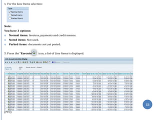 ”
53
4. For the Line Items selection:
Note:
You have 3 options:
 Normal items: Invoices, payments and credit memos.
 Noted items: Not used.
 Parked items: documents not yet posted.
(PTO)
5. Press the “Execute icon, a list of Line Items is displayed.
 