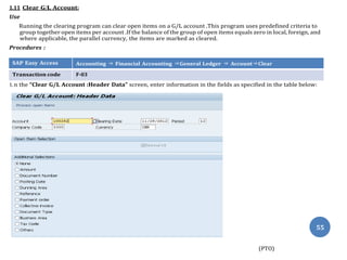 1.11 Clear G/L Account:
Use
Running the clearing program can clear open items on a G/L account .This program uses predefined criteria to
group together open items per account .If the balance of the group of open items equals zero in local, foreign, and
where applicable, the parallel currency, the items are marked as cleared.
Procedures :
SAP Easy Access Accounting ⇒ Financial Accounting ⇒General Ledger ⇒ Account⇒Clear
Transaction code F-03
1. n the “Clear G/L Account :Header Data” screen, enter information in the fields as specified in the table below:
(PTO)
55
 