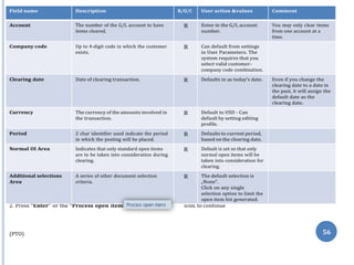 Note :On Above table in column “R/O/C”, “R” =Required, “O” =Optional, “C” =Conditional
s”
2. Press “Enter” or the “Process open item icon. to continue
(PTO) 56
Field name Description R/O/C User action &values Comment
Account The number of the G/L account to have
items cleared.
R Enter in the G/L account
number.
You may only clear items
from one account at a
time.
Company code Up to 4-digit code in which the customer
exists.
R Can default from settings
in User Parameters. The
system requires that you
select valid customer-
company code combination.
Clearing date Date of clearing transaction. R Defaults in as today’s date. Even if you change the
clearing date to a date in
the past, it will assign the
default date as the
clearing date.
Currency The currency of the amounts involved in
the transaction.
R Default to USD - Can
default by setting editing
profile.
Period 2 char identifier used indicate the period
in which the posting will be placed.
R Defaults to current period,
based on the clearing date.
Normal OI Area Indicates that only standard open items
are to be taken into consideration during
clearing.
R Default is set so that only
normal open items will be
taken into consideration for
clearing.
Additional selections
Area
A series of other document selection
criteria.
R The default selection is
„None‟.
Click on any single
selection option to limit the
open item list generated.
 