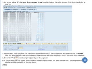 3. On screen “Clear G/L Account :Process open items”, double-click on the dollar amount field of the item(s )to be
cleared.
4. As you select each item from the list of open items (double-click), the total amount will appear in the “Assigned”
field .For an acceptable clearing transaction situation, this field must equal zero before you post the transaction.
5. Press the “Post” icon to or press (Ctrl-S)post the payment
6. A system message will appear indicating that the clearing document has been created and a system-generated 57
number will be attributed to that document.
(PTO)
 