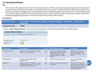 60
1.12 Reset Cleared Items:
Use
You can reset clearing procedures for individual documents .When resetting clearing postings, the clearing data is
removed from the line items (and the reversal data, where it existed, is removed from the document header .)The
document changes are logged and can be displayed in the change documents .Payment history and credit limit will
be corrected, when needed, after resetting cleared items in Accounts Receivable .This process will be utilized for
opening misapplied payments and for reversing and reissuing credit refunds .
Procedure
SAP Easy Access Accounting ⇒ Financial Accounting ⇒Accounts Payable ⇒ Document ⇒ Reset Clear
Document
ransaction code FBRA
1. On the “Reset Cleared Items” screen, enter information in the fields as specified in the table below:
Field name Description R/O/C User action &values Comment
Clearing document Number of the document with which
the line item was cleared.
R Enter in the 10-digit system-
assigned number .This is the
clearing document or the
payment number, or offset
number.
Make sure that you have
the information of what
payment or offset is to be
reset.
Company Code Four-character identifier of the
company code.
R Enter in the company code. Can be set as default
parameter.
Fiscal year Defines a period, 12 months as a rule,
for which the company is to create its
inventory and balance sheet.
R Enter year that the cleared item
was posted.
Make sure you enter the
current year, otherwise it
will affect the G/L reporting
and upper management
reports regarding.
 