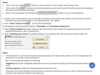 ”
”
Notes:
 Click on the “Accounts” button to view customer account number and company code.
 Click on the “Items button to view the documents you are about to reset .Place the cursor at the displayed
line items and click on to view details.
 Click on “Accompanying Correspondence” button to view correspondences.
2. If there is any correspondence that is currently in the queue to be printed, the system will ask you if you want to
deactivate any open correspondence .You should click the „Yes‟ option.
3. Press “Reset Cleared Items to reset the document(s.)
4. A dialog box will pop-up with 2 options :“Resetting” and “Resetting and Reverse”
5. Select “Only resetting” by double clicking on the selection box .This cancels and reopens documents cleared by
payment allocation or other cleared items.
6. Select “Resetting and reverse” by double-clicking on the selection box .This will cancel credit refunds and
Notes:
 If the document is involved with another clearing document, the system will generate an error message that the
document is not purely a clearing document.
This error message will display the following:
Diagnosis :the system will display what other items are involved and notify you that the document will not
reset.
System response: notification that the payment cannot be reset.
Procedure :the system will give you instructions to check your data and correct your entry .It will instruct you to
reset the other items to be able to reset this one.
reissue.
be
61
 