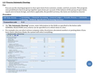 63
1.13 Process Automatic Clearing:
Use
You can use the clearing program to clear open items from customer, vendor, and G/L accounts .This program
uses predefined criteria to group together open items per account .If the balance of the group of open items
equals zero in local, foreign, and where applicable, the parallel currency, the items are marked as cleared.
Procedure
SAP Easy Access Accounting ⇒ Financial Accounting ⇒General Ledger⇒ Periodic Process ⇒ Automatic
Clearing ⇒Without Specification of Clearing Currency
Transaction code F.13
1. On “the Automatic Clearing” screen, enter information in the fields as specified in the below table
GENERAL SELECTIONS area criteria can be specified as to which items to clear .
 For example, you can select various company codes, fiscal years, document numbers or posting dates .If you
leave these selections blank, the system will select everything .
 