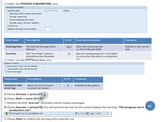8).
).
3. Under the POSTING PARAMETERS area
4. Under the OUTPUT CONTROL area
Field name Description R/O/C Comment
Detail list with
error log
Allows for user to review
accounts not cleared.
R Defaults by the system.
5. Choose Execute or press (F
6. Choose Back or press (F3
7. Deselect the field “test run”, all further entries remain unchanged.
8. Choose Execute or press( F8) .You will perform the real run the system displays the warning :“This program run is
production run”.
9. Choose Enter to confirm the warning and to start the run.
a 65
Field name Description R/O/C User action &values Comment
Clearing Date The date the clearing will be
effective.
R/C Enter the relative period:
i.e .End of Month-EOM.
Defaults to the current
date.
Test Run The “Test Mode” option is
defaulted on the Parameter
screen.
O Run the clearing program in “Test Mode”
to review the data prior to a production
run.
th
May
 