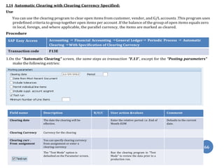 66
1.14 Automatic Clearing with Clearing Currency Specified:
Use
You can use the clearing program to clear open items from customer, vendor, and G/L accounts .This program uses
predefined criteria to group together open items per account .If the balance of the group of open items equals zero
in local, foreign, and where applicable, the parallel currency, the items are marked as cleared.
Procedure
SAP Easy Access Accounting ⇒ Financial Accounting ⇒General Ledger⇒ Periodic Process ⇒ Automatic
Clearing ⇒With Specification of Clearing Currency
Transaction code F13E
1.On the “Automatic Clearing” screen, the same steps as transaction “F.13”, except for the “Posting parameters”
make the following entries:
Field name Description R/O/C User action &values Comment
Clearing date The date the clearing will be
effective.
Enter the relative period: i.e .End of
Month-EOM
Defaults to the current
date.
Clearing Currency Currency for the clearing
Clearing curr .
From assignment
You can specify clearing currency
from assignment or enter a
clearing currency
The “Test Mode” option is
defaulted on the Parameter screen.
Run the clearing program in “Test
Mode” to review the data prior to a
production run.
 