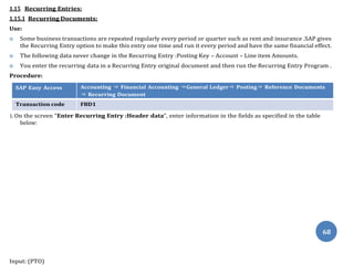 below:
68
1.15 Recurring Entries:
1.15.1 Recurring Documents:
Use:
 Some business transactions are repeated regularly every period or quarter such as rent and insurance .SAP gives
the Recurring Entry option to make this entry one time and run it every period and have the same financial effect.
 The following data never change in the Recurring Entry :Posting Key – Account – Line item Amounts.
 You enter the recurring data in a Recurring Entry original document and then run the Recurring Entry Program .
Procedure:
SAP Easy Access Accounting ⇒ Financial Accounting ⇒General Ledger⇒ Posting⇒ Reference Documents
⇒ Recurring Document
Transaction code FBD1
1. On the screen “Enter Recurring Entry :Header data”, enter information in the fields as specified in the table
Input: (PTO)
 