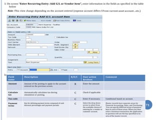 Note :This view change depending on the account entered (expense account differs f
put:
71
3. On screen “Enter Recurring Entry :Add G/L or Vendor item”, enter information in the fields as specified in the table
below
From current asset account…etc.)
In
Field
name
Description R/O/C User action
&values
Comment
Amount Amount of the posting to apply to the account
entered on the previous screen.
R Enter the amount
Calculate
tax
Automatically calculates tax during
simulation or posting.
C Check if applicable
Tax code C Enter if necessary. Conditional based on account.
Payment
terms
Key for defining payment terms composed of cash
discount percentages and payment periods.
C Select the drop down
arrow to select from
the available choices if
Master records have separate areas for
Financial Accounting, Sales, and Purchasing
.You can specify different terms of payment
entering for a vendor or keys in each of these areas .When you then
customer account. enter a business transaction, the application
in question will use the key specified in its
area of the master record.
 