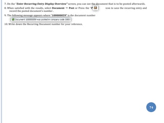 ost”
74
7. On the “Enter Recurring Entry Display Overview” screen, you can see the document that is to be posted afterwards.
8. When satisfied with the results, select Document ⇒ Post or Press the “P icon to save the recurring entry and
record the posted document’s number .
9. The following message appears where “100000059” is the document number
10. Write down the Recurring Document number for your reference.
 