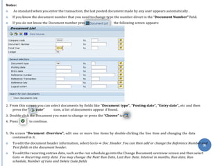 s
Exe
on
76
Notes:
 As standard when you enter the transaction, the last posted document made by any user appears automatically .
 If you know the document number that you need to change type the number direct in the “Document Number” field.
 If you do not know the Document number pres the following screen appears:
2. From this screen you can select documents by fields like “Document type”, “Posting date”, “Entry date”, etc and then
press the “ cute” icon, a list of documents appear if found.
3. Double click the Document you want to change or press the “Choose” ic
4. Press to continue.
5. On screen “Document :Overview”, edit one or more line items by double-clicking the line item and changing the data
contained in it.
 To edit the document header information, select Go to ⇒ Doc .Header .You can then add or change the Reference Number and
Text fields in the document header.
 To edit the recurring entries data, such as the run schedule go into the Change Document overview screen and then select
Goto ⇒ Recurring entry data .You may change the Next Run Date, Last Run Date, Interval in months, Run date, Run
schedule, Number of runs and Delete Code fields
 