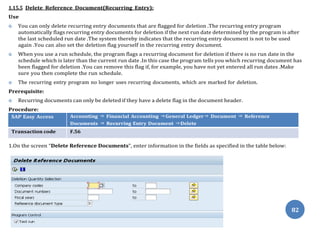82
1.15.5 Delete Reference Document(Recurring Entry):
Use
 You can only delete recurring entry documents that are flagged for deletion .The recurring entry program
automatically flags recurring entry documents for deletion if the next run date determined by the program is after
the last scheduled run date .The system thereby indicates that the recurring entry document is not to be used
again .You can also set the deletion flag yourself in the recurring entry document.
 When you use a run schedule, the program flags a recurring document for deletion if there is no run date in the
schedule which is later than the current run date .In this case the program tells you which recurring document has
been flagged for deletion .You can remove this flag if, for example, you have not yet entered all run dates .Make
sure you then complete the run schedule.
 The recurring entry program no longer uses recurring documents, which are marked for deletion.
Prerequisite:
 Recurring documents can only be deleted if they have a delete flag in the document header.
Procedure:
SAP Easy Access Accounting ⇒ Financial Accounting ⇒General Ledger⇒ Document ⇒ Reference
Documents ⇒ Recurring Entry Document ⇒Delete
Transaction code F.56
1.On the screen “Delete Reference Documents”, enter information in the fields as specified in the table below:
 
