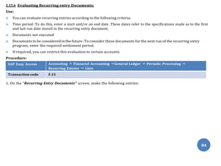84
1.15.6 Evaluating Recurring entry Documents:
Use:
 You can evaluate recurring entries according to the following criteria:
 Time period :To do this, enter a start and/or an end date .These dates refer to the specifications made as to the first
and last run date stored in the recurring entry document.
 Documents not executed
 Documents to be considered in the future :To consider these documents for the next run of the recurring entry
program, enter the required settlement period.
 If required, you can restrict this evaluation to certain accounts.
Procedure:
SAP Easy Access Accounting ⇒ Financial Accounting ⇒General Ledger ⇒ Periodic Processing ⇒
Recurring Entries ⇒ Lists
Transaction code F.15
1. On the “Recurring Entry Documents” screen, make the following entries:
 