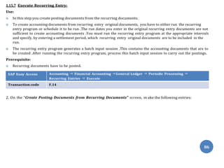 Procedure:
n the “Create Posting Documents from Recurring Documents” screen, m
86
1.15.7 Execute Recurring Entry:
Use:
 In this step you create posting documents from the recurring documents.
 To create accounting documents from recurring entry original documents, you have to either run the recurring
entry program or schedule it to be run .The run dates you enter in the original recurring entry documents are not
sufficient to create accounting documents .You must run the recurring entry program at the appropriate intervals
and specify, by entering a settlement period, which recurring entry original documents are to be included in the
run.
 The recurring entry program generates a batch input session .This contains the accounting documents that are to
be created .After running the recurring entry program, process this batch input session to carry out the postings.
Prerequisite:
 Recurring documents have to be posted.
SAP Easy Access Accounting ⇒ Financial Accounting ⇒General Ledger ⇒ Periodic Processing ⇒
Recurring Entries ⇒ Execute
Transaction code F.14
2. O ake the following entries:
 