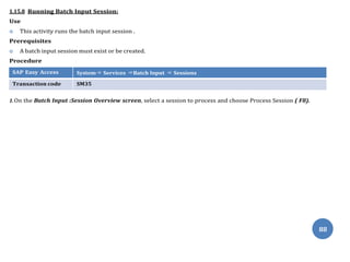 88
1.15.8 Running Batch Input Session:
Use
 This activity runs the batch input session .
Prerequisites
 A batch input session must exist or be created.
Procedure
SAP Easy Access System⇒ Services ⇒Batch Input ⇒ Sessions
Transaction code SM35
1.On the Batch Input :Session Overview screen, select a session to process and choose Process Session ( F8).
 