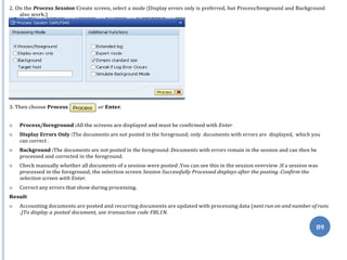 89
2. On the Process Session Create screen, select a mode (Display errors only is preferred, but Process/foreground and Background
also work.)
 Process/foreground :All the screens are displayed and must be confirmed with Enter
 Display Errors Only :The documents are not posted in the foreground; only documents with errors are displayed, which you
can correct .
 Background :The documents are not posted in the foreground .Documents with errors remain in the session and can then be
processed and corrected in the foreground.
 Check manually whether all documents of a session were posted .You can see this in the session overview .If a session was
processed in the foreground, the selection screen Session Successfully Processed displays after the posting .Confirm the
selection screen with Enter.
 Correct any errors that show during processing.
Result
 Accounting documents are posted and recurring documents are updated with processing data (next run on and number of runs
.)To display a posted document, use transaction code FBL1N.
3. Then choose Process or Enter.
 