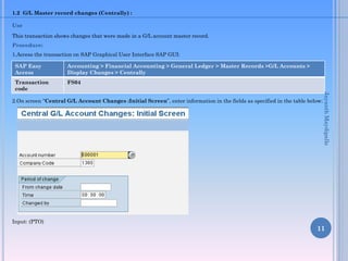 1.2 G/L Master record changes (Centrally) :
Use
This transaction shows changes that were made in a G/L account master record.
Procedure:
1.Access the transaction on SAP Graphical User Interface SAP GUI:
2.On screen “Central G/L Account Changes :Initial Screen”, enter information in the fields as specified in the table below:
Input: (PTO)
11
SAP Easy
Access
Accounting > Financial Accounting > General Ledger > Master Records >G/L Accounts >
Display Changes > Centrally
Transaction
code
FS04
JayanthMaydipalle
 