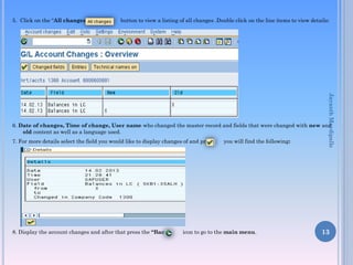 5. Click on the “All changes” button to view a listing of all changes .Double click on the line items to view details:
6. Date of changes, Time of change, User name who changed the master record and fields that were changed with new and
old content as well as a language used.
7. For more details select the field you would like to display changes of and press you will find the following:
8. Display the account changes and after that press the “Back” icon to go to the main menu. 13
JayanthMaydipalle
 