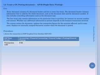 1.3 Create a G/L Posting documents : /nF-02 (Single Entry Posting) :
Use:
Every document consists of a document header and two or more line items .The document header contains
information that is valid for the whole document, such as the document date and the document number .It
also includes controlling information such as the document type.
The line items only contain information on the particular item in question, for instance an account number
and amount. Whether any additional information is present depends on the business transaction involved.
The system creates the document, updates the transaction figures for the accounts affected, and in some
cases, displays an internally assigned document number when the document is posted.
Procedure:
1.Access the transaction on SAP Graphical User Interface SAP GUI :
14
SAP Easy
Access
Accounting > Financial Accounting > General Ledger >Posting>General
Posting
Transaction
code
F-02
JayanthMaydipalle
 