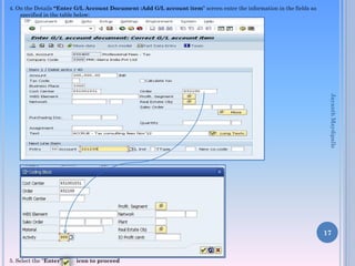 4. On the Details “Enter G/L Account Document :Add G/L account item” screen enter the information in the fields as
specified in the table below:
5. Select the “Enter” icon to proceed
17
JayanthMaydipalle
 