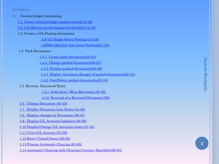 CONTENTS:
1. General ledger Accounting
1.1 Create General ledger master records (4-10)
1.2 G/L Master record changes (Centrally) (11-13)
1.3 Create a G/L Posting documents
-/nF-02 (Single Entry Posting) (14-20)
-/nFB50 (Multiple line items Posting)(21-23)
1.4 Park Documents
1.4.1 Create park documents(24-25)
1.4.2 Change parked documents(26-27)
1.4.3 Display parked documents(28-29)
1.4.4 Display document changes of parked documents(30-31)
1.4.5 Post/Delete parked documents(32-34)
1.5 Reverse Document Entry
1.5.1 Individual / Mass Reversals (35-38)
1.5.2 Reversal of a Reversed Document (39)
1.6 Change Document (40-43)
1.7 Display Document Line Items (44-45)
1.8 Display changes in Document (46-47)
1.9 Display G/L Accounts balances (48-50)
1.10 Display/Change G/L Accounts items (51-54)
1.11 Clear G/L Account (55-59)
1.12 Reset Cleared Items (60-62)
1.13 Process Automatic Clearing (63-65)
1.14 Automatic Clearing with Clearing Currency Specified (66-67)
2
JayanthMaydipalle
 