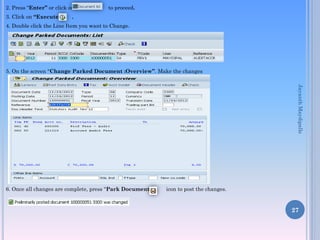 2. Press “Enter” or click on to proceed.
3. Click on “Execute” .
4. Double click the Line Item you want to Change.
5. On the screen “Change Parked Document :Overview”. Make the changes
6. Once all changes are complete, press “Park Document” icon to post the changes.
27
JayanthMaydipalle
 