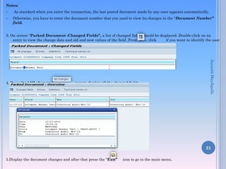 Notes:
 As standard when you enter the transaction, the last posted document made by any user appears automatically.
 Otherwise, you have to enter the document number that you need to view its changes in the “Document Number”
field.
3. On screen “Parked Document :Changed Fields”, a list of changed fields should be displayed .Double-click on an
entry to view the change date and old and new values of the field .From here, click if you want to identify the user
and time of the changes.
4. Press the “All changes” icon to display all the changed fields.
5.Display the document changes and after that press the “Exit” icon to go to the main menu.
31
JayanthMaydipalle
 