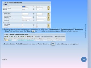 3. From the above screen you can select documents by fields like, “Posting date”, “Document date”,” Document
Type” etc and then press the “Execute” icon , a list of documents appear if found as below screen.
4. Double click the Parked Document you want to Post or Delete or press , the following screen appears:
(PTO) 33
JayanthMaydipalle
 