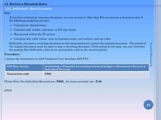 1.5 Reverse a Document Entry
1.5.1 Individual / Mass Reversals.
Use:
If you have entered an incorrect document, you can reverse it .Note that R/3 can reverse a document only if
the following conditions are met:
o Contains no cleared items
o Contains only vendor, customer, or G/L line items
o Was posted within the FI system
o Contains only valid values, such as business areas, cost centers, and tax codes
Ordinarily, you post a reversing document in the same period you posted the original document . The period of
the original document must be open to post a reversing document .If the period is not open, you can overwrite
the posting date field with a date in an open period, such as the current period.
Procedure:
1.Access the transaction on SAP Graphical User Interface SAP GUI :
Please Note: For Individual Reversal use :FB08 , for mass reversals use : F.80
(PTO)
35
SAP Easy Access Accounting ⇒ Financial Accounting ⇒General Ledger ⇒ Document⇒ Reverse ⇒
Individual Reversal
Transaction code FB08
JayanthMaydipalle
 