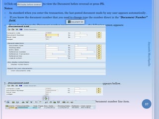 3.Click on to view the Document before reversal or press F5.
Notes:
 As standard when you enter the transaction, the last posted document made by any user appears automatically .
 If you know the document number that you need to change type the number direct in the “Document Number”
field.
 If you do not know the Document number press the following screen appears:
Note: Give the Document number that you want to reverse, follow the screen appears bellow.
4. Then press the “Execute” icon , Double click on bellow mentioned Document number line item.
37
JayanthMaydipalle
 
