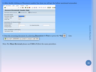 5. After double clicking on Document number line item you will get the bellow mentioned screenshot.
6. Post the reversing document by selecting Document ⇒ Post or press the “Save” icon.
Note: For Mass Reversal please use F.80 & Follow the same procedure.
38
JayanthMaydipalle
 