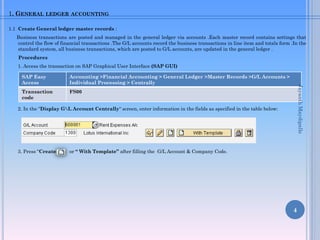 1. GENERAL LEDGER ACCOUNTING
1.1 Create General ledger master records :
Business transactions are posted and managed in the general ledger via accounts .Each master record contains settings that
control the flow of financial transactions .The G/L accounts record the business transactions in line item and totals form .In the
standard system, all business transactions, which are posted to G/L accounts, are updated in the general ledger .
Procedures
1. Access the transaction on SAP Graphical User Interface (SAP GUI)
2. In the “Display GL Account Centrally“ screen, enter information in the fields as specified in the table below:
3. Press “Create“ or “ With Template” after filling the G/L Account & Company Code.
4
SAP Easy
Access
Accounting >Financial Accounting > General Ledger >Master Records >G/L Accounts >
Individual Processing > Centrally
Transaction
code
FS00
JayanthMaydipalle
 