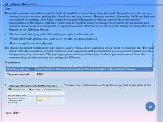 1.6 Change Document:
Use:
The system prevents the data in certain fields of a posted document from being changed . Examples are - the posting
amount, account number, posting key, fiscal year and tax amount . Because account information fields and balances
are updated on posting, these fields cannot be changed .Changing the data in these fields would entail a
manipulation of the figures, with the result being it would no longer be possible to reconcile the documents and
accounts .Some fields are changeable in a posted document .Whether or not data can be change in changeable fields
depend on the following factors:
 The document changing rules defined by your system administrator
 Which other SAP applications, such as CO or MM, you have installed
 How the application is configured
The change document functionality may also be used to release down payments for payment by changing the “Payment
Block” field .By cancelling the block indicator, down payments will automatically be released and cleared each time
the payment program is run .The paying program clears by subtracting the down payment amount from the
corresponding invoice amounts and paying the difference.
Procedure:
1.Access the transaction on SAP Graphical User Interface (SAP GUI ) :
2. On the “Change Document :Initial Screen” screen, enter information in the fields as specified in the table below:
Input: (PTO)
40
SAP Easy Access Accounting ⇒ Financial Accounting ⇒General Ledger ⇒ Document⇒ Change
Transaction code FB02
JayanthMaydipalle
 