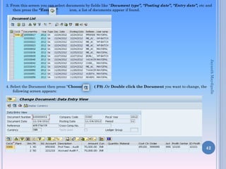 3. From this screen you can select documents by fields like “Document type”, “Posting date”, “Entry date”, etc and
then press the “Execute” icon, a list of documents appear if found.
4. Select the Document then press “Choose’ ( F9) .Or Double click the Document you want to change, the
following screen appears:
42
JayanthMaydipalle
 