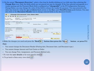 5. On the screen “Document :Overview”, select a line item by double-clicking on it or click once then selecting the
Change Row icon .Only the fields which are not grayed out may be changed .If the line selected corresponds to a
vendor posting and the Payment Block field is configured as “changeable” in the FI Configuration Document
Change Rules, you may change the value of this field to release the vendor for payment .You may proceed to the
other line items by using the up and down black arrows or the Save and +Next/Previous push buttons .You may
also click on the Document Header icon to change selected fields in the document header.
6.Make the changes you need and press the “Back” button then press the “Save” button . or press F11
Note:
 You cannot change the Document Header (Posting date, Document date, and Document type.)
 You cannot change Amount and Cost Centre or Order.
 You can change Text, Assignment, and Payment Method only .
7.To view the user details or for more details click on .
8. To go back to Data entry view click on .
43
JayanthMaydipalle
 