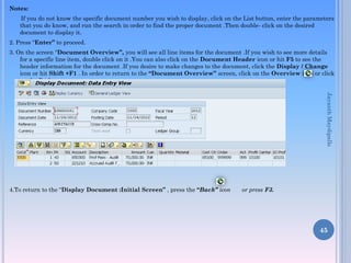 Notes:
If you do not know the specific document number you wish to display, click on the List button, enter the parameters
that you do know, and run the search in order to find the proper document .Then double- click on the desired
document to display it.
2. Press “Enter” to proceed.
3. On the screen “Document Overview”, you will see all line items for the document .If you wish to see more details
for a specific line item, double click on it .You can also click on the Document Header icon or hit F5 to see the
header information for the document .If you desire to make changes to the document, click the Display / Change
icon or hit Shift +F1 . In order to return to the “Document Overview” screen, click on the Overview icon or click
on the Back .
4.To return to the “Display Document :Initial Screen” , press the “Back” icon or press F3.
45
JayanthMaydipalle
 