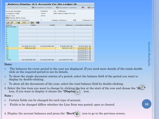 Note:
 The balances for every period in the year are displayed .If you need more details of the totals double
click on the required period to see its details.
 To show the single document entries of a period, select the balance field of the period you want to
display by double-clicking.
 To show all the documents of the year, select the total balance field by double-clicking.
3. Select the line item you want to change by clicking the box at the start of the row and choose the “Edit”
icon, if you want to display it choose the “Display” icon .
Note :
 Certain fields can be changed for each type of account.
 Fields to be changed differs whether the Line Item was posted, open or cleared.
4. Display the account balances and press the “Back” icon to go to the previous screen.
50
JayanthMaydipalle
 