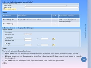 2. For the “Selection using search help”:
Input:
3. For the items to be Displayed or Changed:
Note:
You have 3 options to display line items:
 Open items: you can display open items to a specific date (open items means items that not yet cleared) .
 Cleared items: you can display cleared items from a date to a specific date (cleared items means as example
invoices paid)
 All items: you can display all items (open and cleared )from a date to a specific date.
(PTO)
52
Field name Description R/O/C User action & values
Search help ID Key that describes the search criteria o <G/L account description in
chart of accounts>
Search String o
JayanthMaydipalle
 