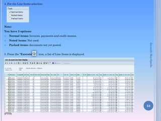 4. For the Line Items selection:
Note:
You have 3 options:
 Normal items: Invoices, payments and credit memos.
 Noted items: Not used.
 Parked items: documents not yet posted.
5. Press the “Execute” icon, a list of Line Items is displayed.
(PTO)
53
JayanthMaydipalle
 