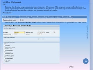 1.11 Clear G/L Account:
Use
Running the clearing program can clear open items on a G/L account .This program uses predefined criteria to
group together open items per account .If the balance of the group of open items equals zero in local, foreign, and
where applicable, the parallel currency, the items are marked as cleared.
Procedures :
1.On the “Clear G/L Account :Header Data” screen, enter information in the fields as specified in the table below:
(PTO)
55
SAP Easy Access Accounting ⇒ Financial Accounting ⇒General Ledger ⇒ Account⇒Clear
Transaction code F-03
JayanthMaydipalle
 