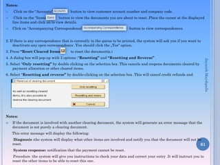 Notes:
 Click on the “Accounts” button to view customer account number and company code.
 Click on the “Items” button to view the documents you are about to reset .Place the cursor at the displayed
line items and click on to view details.
 Click on “Accompanying Correspondence” button to view correspondences.
2. If there is any correspondence that is currently in the queue to be printed, the system will ask you if you want to
deactivate any open correspondence .You should click the „Yes‟ option.
3. Press “Reset Cleared Items” to reset the document(s.)
4. A dialog box will pop-up with 2 options :“Resetting” and “Resetting and Reverse”
5. Select “Only resetting” by double clicking on the selection box .This cancels and reopens documents cleared by
payment allocation or other cleared items.
6. Select “Resetting and reverse” by double-clicking on the selection box .This will cancel credit refunds and
reissue.
Notes:
 If the document is involved with another clearing document, the system will generate an error message that the
document is not purely a clearing document.
This error message will display the following:
Diagnosis :the system will display what other items are involved and notify you that the document will not be
reset.
System response: notification that the payment cannot be reset.
Procedure :the system will give you instructions to check your data and correct your entry .It will instruct you to
reset the other items to be able to reset this one.
61
JayanthMaydipalle
 