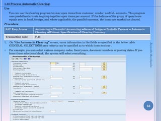 1.13 Process Automatic Clearing:
Use
You can use the clearing program to clear open items from customer, vendor, and G/L accounts .This program
uses predefined criteria to group together open items per account .If the balance of the group of open items
equals zero in local, foreign, and where applicable, the parallel currency, the items are marked as cleared.
Procedure
1. On “the Automatic Clearing” screen, enter information in the fields as specified in the below table
GENERAL SELECTIONS area criteria can be specified as to which items to clear .
 For example, you can select various company codes, fiscal years, document numbers or posting dates .If you
leave these selections blank, the system will select everything .
63
SAP Easy Access Accounting ⇒ Financial Accounting ⇒General Ledger⇒ Periodic Process ⇒ Automatic
Clearing ⇒Without Specification of Clearing Currency
Transaction code F.13
JayanthMaydipalle
 