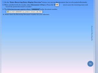 7. On the “Enter Recurring Entry Display Overview” screen, you can see the document that is to be posted afterwards.
8. When satisfied with the results, select Document ⇒ Post or Press the “Post” icon to save the recurring entry and
record the posted document’s number .
9. The following message appears where “100000059” is the document number
10. Write down the Recurring Document number for your reference.
74
JayanthMaydipalle
 