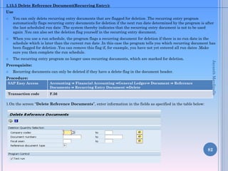 1.15.5 Delete Reference Document(Recurring Entry):
Use
 You can only delete recurring entry documents that are flagged for deletion .The recurring entry program
automatically flags recurring entry documents for deletion if the next run date determined by the program is after
the last scheduled run date .The system thereby indicates that the recurring entry document is not to be used
again .You can also set the deletion flag yourself in the recurring entry document.
 When you use a run schedule, the program flags a recurring document for deletion if there is no run date in the
schedule which is later than the current run date .In this case the program tells you which recurring document has
been flagged for deletion .You can remove this flag if, for example, you have not yet entered all run dates .Make
sure you then complete the run schedule.
 The recurring entry program no longer uses recurring documents, which are marked for deletion.
Prerequisite:
 Recurring documents can only be deleted if they have a delete flag in the document header.
Procedure:
1.On the screen “Delete Reference Documents”, enter information in the fields as specified in the table below:
82
SAP Easy Access Accounting ⇒ Financial Accounting ⇒General Ledger⇒ Document ⇒ Reference
Documents ⇒ Recurring Entry Document ⇒Delete
Transaction code F.56
JayanthMaydipalle
 