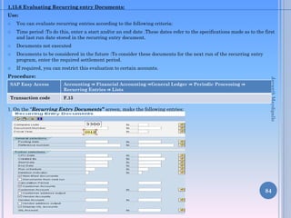 1.15.6 Evaluating Recurring entry Documents:
Use:
 You can evaluate recurring entries according to the following criteria:
 Time period :To do this, enter a start and/or an end date .These dates refer to the specifications made as to the first
and last run date stored in the recurring entry document.
 Documents not executed
 Documents to be considered in the future :To consider these documents for the next run of the recurring entry
program, enter the required settlement period.
 If required, you can restrict this evaluation to certain accounts.
Procedure:
1. On the “Recurring Entry Documents” screen, make the following entries:
84
SAP Easy Access Accounting ⇒ Financial Accounting ⇒General Ledger ⇒ Periodic Processing ⇒
Recurring Entries ⇒ Lists
Transaction code F.15
JayanthMaydipalle
 